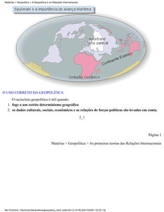 Matérias > Geopolítica > A Geopolítica e as Relações Internacionais




O USO CORRETO DA GEOPOLÍTICA
      O raciocínio geopolítico é útil quando:
   1. foge a um estrito determinismo geográfico
   2. os dados culturais, sociais, econômicos e as relações de forças políticas são levadas em conta.
                                                                       2_1



                                                                                                            Página 1

                                            Matérias > Geopolítica > As primeiras teorias das Relações Internacionais




 file:///C|/html_10emtudo/Geopolitica/geopolitica_html_total.htm (5 of 36) [05/10/2001 22:22:13]
 