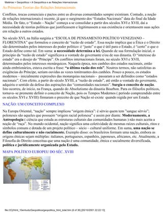 Matérias > Geopolítica > A Geopolítica e as Relações Internacionais

As Primeiras Teorias das Relações Internacionais
Conflitos, trocas comerciais e pactos entre as diversas comunidades sempre existiram. Contudo, a noção
de relações internacionais é recente, já que o surgimento dos “Estados Nacionais” data do final da Idade
Média. De fato, o “Estado – Nação” começa a se consolidar a partir dos séculos XVI e XVII, daí a
necessidade de teorias políticas que justificassem e legitimassem a sua existência e orientassem suas ações
em relação a outros estados.
No século XVI, na Itália surgiria a “ESCOLA DE PENSAMENTO POLÍTICO VENEZIANO –
FLORENTINA” que formulou o conceito de “razão de estado”. Essa noção implica que a Ética e o Direito
são determinados pelos interesses do poder político: é “justo” o que é útil para o Estado, é “certo” o que o
Estado define como tal. Em suma: a necessidade determina a lei. Quando de sua formulação inicial, o
principio da “razão de estado” significava a vontade do governante e/ou de sua dinastia. O “interesse do
estado” era o desejo do “Príncipe”. Os conflitos internacionais foram, no século XVI e XVII,
determinados pelos interesses monárquicos. Naquela época, nos canhões dos estados nacionais, então
ainda embrionários, estava escrita a frase: “a última razão dos reis”. Noutros termos, não satisfeitas as
exigências do Príncipe, seriam ouvidas as vozes tonitroantes dos canhões. Pouco a pouco, os estados
modernos – inicialmente expressões das monarquias nacionais - passaram a ser definidos como “estados
nacionais”. Com efeito, a partir do século XVIII, a “razão de estado”, até então a vontade do governante,
adquiriu o sentido da defesa das aspirações das “comunidades nacionais”. Surgia o conceito de nação.
Isto ocorreu, de início, na França, quando do Absolutismo da dinastia Bourbon. Para os filósofos políticos,
tornava–se premente definir o conceito de Nação, pois os Tempos Modernos ( período compreendido entre
os séculos XVI e XVIII) firmaram o preceito de que Nação só existe quando regida por um Estado.
NAÇÃO: UM CONCEITO COMPLEXO
Na Europa Oriental, “nação” sempre implicou “origem étnica”: é sérvio quem tem ”sangue sérvio”;
poloneses são aqueles que possuem “origem racial polonesa” e assim por diante. Modernamente, a
Antropologia ( ciência que estuda as estruturas culturais das comunidades humanas ) não mais aceita a
noção de “raça”. No mundo ocidental, nação significa uma coletividade de mesmas raízes culturais, ritos e
símbolos comuns e dotada de um projeto político – sócio – cultural uniforme. Em suma, uma nação se
define culturalmente e não racialmente. Exemplo disso: os brasileiros formam uma nação, embora as
origens étnicas sejam múltiplas: italianos, portugueses, espanhóis, japoneses, africanos, etc. Atualmente, a
Filosofia do Direito conceitua que uma nação é uma comunidade, étnica e socialmente diversificada,
política e juridicamente organizada pelo Estado.
MAPA POLÍTICO EUROPEU DO SÉC. XVIII




 file:///C|/html_10emtudo/Geopolitica/geopolitica_html_total.htm (6 of 36) [05/10/2001 22:22:13]
 