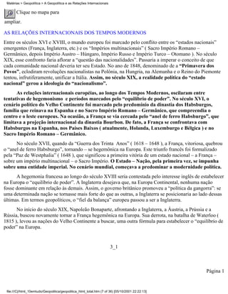 Matérias > Geopolítica > A Geopolítica e as Relações Internacionais

       Clique no mapa para
ampliar.

AS RELAÇÕES INTERNACIONAIS DOS TEMPOS MODERNOS
Entre os séculos XVI e XVIII, o mundo europeu foi marcado pelo conflito entre os “estados nacionais”
emergentes (França, Inglaterra, etc.) e os “Impérios multinacionais” ( Sacro Império Romano –
Germânico, depois Império Austro – Húngaro, Império Russo e Império Turco – Otomano ). No século
XIX, esse confronto faria aflorar a “questão das nacionalidades”. Passaria a imperar o conceito de que
cada comunidade nacional deveria ter seu Estado. No ano de 1848, denominado de a “Primavera dos
Povos”, eclodiram revoluções nacionalistas na Polônia, na Hungria, na Alemanha e o Reino do Piemonte
tentou, infrutiferamente, unificar a Itália. Assim, no século XIX, a realidade política do “estado
nacional” gerou a ideologia do “nacionalismo”.
      As relações internacionais européias, ao longo dos Tempos Modernos, oscilaram entre
tentativas de hegemonismo e períodos marcados pelo “equilíbrio de poder”. No século XVI, o
cenário político do Velho Continente foi marcado pelo predomínio da dinastia dos Habsburgos,
família que reinava na Espanha e no Sacro Império Romano – Germânico, que compreendia o
centro e o leste europeus. Na ocasião, a França se via cercada pelo “anel de ferro Habsburgo”, que
limitava a projeção internacional da dinastia Bourbon. De fato, a França se confrontava com
Habsburgos na Espanha, nos Países Baixos ( atualmente, Holanda, Luxemburgo e Bélgica ) e no
Sacro Império Romano – Germânico.
      No século XVII, quando da “Guerra dos Trinta Anos” ( 1618 – 1648 ), a França, vitoriosa, quebrou
o “anel de ferro Habsburgo”, tornando – se hegemônica na Europa. Este triunfo francês foi formalizado
pela “Paz de Westphalia” ( 1648 ), que significou a primeira vitória de um estado nacional – a França –
sobre um império multinacional – o Sacro Império. O Estado – Nação, pela primeira vez, se impunha
sobre uma entidade imperial. No cenário mundial, começava a predominar a modernidade política.
      A hegemonia francesa ao longo do século XVIII seria contestada pelo interesse inglês de estabelecer
na Europa o “equilíbrio de poder”. A Inglaterra desejava que, na Europa Continental, nenhuma nação
fosse dominante em relação às demais. Assim, o governo britânico promoveu a “política da gangorra”: se
uma determinada nação se tornasse mais forte do que as outras, a Inglaterra se posicionaria ao lado dessas
últimas. Em termos geopolíticos, o “fiel da balança” europeu passou a ser a Inglaterra.
      No início do século XIX, Napoleão Bonaparte, afrontando a Inglaterra, a Áustria, a Prússia e a
Rússia, buscou novamente tornar a França hegemônica na Europa. Sua derrota, na batalha de Waterloo (
1815 ), levou as nações do Velho Continente a buscar, uma outra fórmula para estabelecer o “equilíbrio de
poder” na Europa.


                                                                       3_1



                                                                                                   Página 1


 file:///C|/html_10emtudo/Geopolitica/geopolitica_html_total.htm (7 of 36) [05/10/2001 22:22:13]
 