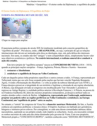 Matérias > Geopolítica > A Geopolítica e as Relações Internacionais

                                      Matérias > Geopolítica > O eterno sonho da Diplomacia: o equilíbrio do poder

O Eterno Sonho da Diplomacia: O Equilíbrio do Poder
EUROPA DA PRIMEIRA METADE DO SÉC. XIX




Clique no mapa para ampliar.


O panorama político europeu do século XIX foi totalmente modelado pelo conceito geopolítico do
“equilíbrio de poder”. Prevaleceu, então, a REALPOLITIK , ou seja, o princípio de que as relações
internacionais não devem ser norteadas pela ética ou ideologias, mas, sim, pela defesa dos interesses
nacionais. Em suma, os estados não têm “amigos” e nem compartilham ideais, simplesmente fazem valer
seus objetivos econômicos e políticos. No cenário internacional, o realismo amoral deve conduzir a
ação dos estados.
      Este novo projeto de “equilíbrio europeu” nasceu no CONGRESSO DE VIENA (1814 – 1815),
quando as principais nações européias – França, Inglaterra, Prússia, Rússia e Áustria – buscaram:
   1. restaurar o Absolutismo
   2. estabelecer o equilíbrio de forças no Velho Continente.
Cada um daqueles países tinha propósitos específicos e outros comuns a todos. A França, representada por
Talleyrand, temia que seu solo fosse ocupado pelas nações que haviam vencido Napoleão Bonaparte.
Agora, vivendo a Restauração dos Bourbons ( a volta ao poder da nobreza liderada por Luís XVIII ), a
França desejava preservar a integridade de seu território e legitimar a retomada de um regime absolutista.
A Rússia, cuja delegação enviada ao congresso era encabeçada pelo Tzar Alexandre I, postulava o
regresso ao Antigo Regime ( a realidade política anterior à Revolução Francesa ). A Prússia, na pessoa do
rei Frederico Guilherme III, além dos mesmos propósitos restauradores, já desejava unificar todos os
estados alemães sobre a tutela de Berlim. A Inglaterra, representada por Castlereagh, ambicionava
projetar seu poderio sobre as regiões periféricas ao Velho Continente e estabelecer, na Europa
Continental, um “equilíbrio de poder” entre as nações.
No entanto, a “estrela” do congresso de Viena foi o chanceler austríaco Metternich. De fato, a Áustria
conhecia um espinhoso problema: o mosaico étnico. O Império Austríaco era habitado por germânicos,
húngaros e inúmeros povos eslavos. Por consegüinte, se cada uma dessas comunidades adotasse idéias
nacionalistas, aspirando ao seu próprio estado, todo império se esfacelaria. Assim, era necessário extirpar
os sonhos nacionais de cada uma das etnias dominadas pelo governo de Viena. Com esse propósito,
Metternich propôs o “CONCERTO EUROPEU”, também conhecido como “SISTEMA METTERNICH”,


 file:///C|/html_10emtudo/Geopolitica/geopolitica_html_total.htm (8 of 36) [05/10/2001 22:22:13]
 