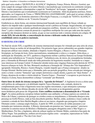 Matérias > Geopolítica > A Geopolítica e as Relações Internacionais

pelo qual seria criada a “QUÍNTUPLA ALIANÇA” (Inglaterra, França, Prússia, Rússia e Áustria), que
teria o papel de esmagar todos os levantes liberais e nacionalistas que ocorressem no continente europeu.
Estas nações passariam a desempenhar o papel de “bombeiros” da Europa, “apagando os incêndios”
liberais e nacionalistas que eventualmente ocorressem no Continente. Além da proposta austríaca, foram
aprovados, no Congresso de Viena, o “PRINCÍPIO DA LEGITIMIDADE”, pelo qual só seriam válidas as
dinastias reinantes e as fronteiras anteriores à Revolução Francesa, e a criação da “SANTA ALIANÇA”,
cujo propósito era idêntico ao do “Concerto Europeu”.
Estabelecia-se, desta forma, um sistema internacional baseado num equilíbrio de forças voltado ao
objetivo de impedir toda e qualquer transformação social e política na Europa. Inegavelmente, tal esquema
manteve a paz européia, somente quebrada por pequenos conflitos, durante um século ( a “Paz dos Cem
Anos” ), pois o interesse comum de preservar o equilíbrio multipolar fez com que cada uma das nações
européias não desejasse destruir as outras, já que se isso ocorresse todo o sistema entraria em colapso. O
século XIX, foi sem dúvida, a concretização do eterno e delirante sonho da diplomacia: a
estabilidade entres os poderes nacionais.
O SISTEMA EM CRISE
No final do século XIX, o equilíbrio do sistema internacional europeu foi vitimado por uma série de crises.
Inúmeras foram as razões de tal desequilíbrio. Em primeiro lugar, povos submetidos aos grandes impérios
desejavam edificar seus estados, abalando o Império Austro-Húngaro, o Russo e o Turco-Otomano.
Irrompiam, na Europa do leste, fortes nacionalismos, notadamente o eslavo e o magiar. Além disso, a
unificação da Alemanha, em 1871, quebrava a hegemonia militar e política francesa na Europa Ocidental,
criando uma turbulência no “Concerto Europeu”. Turbulência esta, de início, de conseqüências limitadas,
pois a Alemanha de Bismarck ainda não tinha pretensões de hegemonia mundial, limitando-se a impor
seus interesses na Europa Central. O chanceler alemão temia uma vingança francesa pela derrota de 1870 e
buscava alianças no leste. De fato, Bismarck encabeçou a formação da “Aliança dos Três Imperadores”,
agrupando Alemanha, Rússia e Austro-Hungria, visando impedir que a França conseguisse aliados na
Europa Oriental. Berlim temia que a Alemanha, pela sua posição geográfica, fosse cercada por inimigos a
oeste e a leste: o eterno “fantasma” que sempre aterrorizou a nação alemã, a guerra em “duas frentes”. A
França, desejosa de revidar a vitória alemã na “Guerra Franco – Prussiana” e recuperar as províncias da
Alsácia e Lorena, busca desmembrar a aliança “costurada” por Bismarck.
Outro fator de abalo do sistema europeu foi a “questão do Oriente”. A Inglaterra levava a efeito uma
sútil política de enfraquecer o já debilitado império Turco-Otomano, sem, contudo, destruí-lo
completamente para evitar a hegemonia russa nas regiões turcomanas, o que ameaçaria a presença
britânica na Índia. Nas últimas décadas do século XIX, travaram-se as desgastantes guerras
russo-britânicas pela posse do Afeganistão. Estes conflitos receberam a denominação de o “Grande
Jogo”. As outras potências européias tinham também suas ambições: a França aspirava ao controle da
Síria e do Líbano, a pretexto de proteger os cristãos contra os muçulmanos; a Alemanha desejava uma
presença no Golfo Pérsico, onde já fora descoberto petróleo. Berlim, então, acalentou o louco sonho de
construir a estrada de ferro Berlim-Bagdá e aliou-se aos turcos, alegando que protegeria o Império
Otomano contra a ameaça anglo-francesa. A partir de 1909, os exércitos do sultão passaram a ser
treinados por instrutores alemães. A Rússia, interessada em penetrar nos “mares quentes”, precisava
controlar os estreitos turcos do Bósforo e Dardanelos, passagem obrigatória entre o Mar Negro e o
Mediterrâneo. Por fim, a Inglaterra, além de cobiçar regiões no Oriente Médio, controlava boa parte da
África Negra. Tais pendências, embora envolvessem regiões extra – européias, repercutiam no Velho
Continente, ameaçando a “Paz dos Cem Anos”.

 file:///C|/html_10emtudo/Geopolitica/geopolitica_html_total.htm (9 of 36) [05/10/2001 22:22:13]
 
