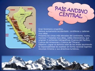Gran fenómeno orográfico.
Relieve sumamente accidentado: cordilleras y cadenas
muy altas
Presenta las cimas más elevadas del continente, nudos,
macizos * mesetas muy altas, valles interandinos, que
originan 3 vertientes hidrográficas (Cuenca del Pacífico,
Cuenca del Amazonas y Cuenca del Titicaca)
Objetivo: Lograr el dominio total de los Andes asumiendo
la responsabilidad de explotar en forma racional ingentes
recursos mineros y sus atractivos turísticos.
 