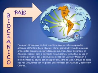 Es un país bioceánico, es decir que tiene acceso vial a dos grandes
océanos: el Pacífico, hacia el oeste, el mas grande del mundo, en cuyas
orillas están los países desarrollados de América, Asia y Oceanía; y el
Atlántico, hacia el este, a través del río Amazonas, formado, a su vez en
territorio peruano, por la confluencia de los ríos Ucayali y Marañón e
incrementado su caudal con el Napo y el Madre de Dios. A través de estos
ríos nos vinculamos con los países desarrollados del Atlántico y del Medio
Oriente.
 