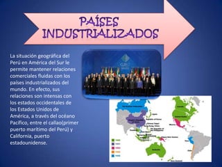 La situación geográfica del
Perú en América del Sur le
permite mantener relaciones
comerciales fluidas con los
países industrializados del
mundo. En efecto, sus
relaciones son intensas con
los estados occidentales de
los Estados Unidos de
América, a través del océano
Pacífico, entre el callao(primer
puerto marítimo del Perú) y
California, puerto
estadounidense.
 