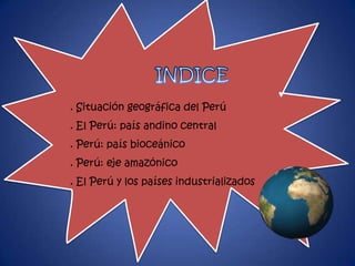 . Situación geográfica del Perú
. El Perú: país andino central
. Perú: país bioceánico
. Perú: eje amazónico
. El Perú y los países industrializados
 