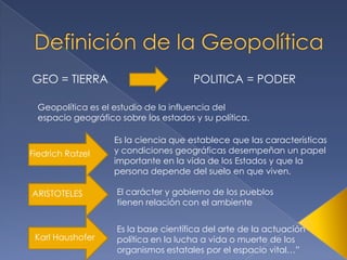GEO = TIERRA                           POLITICA = PODER

  Geopolítica es el estudio de la influencia del
  espacio geográfico sobre los estados y su política.

                    Es la ciencia que establece que las características
Fiedrich Ratzel     y condiciones geográficas desempeñan un papel
                    importante en la vida de los Estados y que la
                    persona depende del suelo en que viven.

ARISTOTELES          El carácter y gobierno de los pueblos
                     tienen relación con el ambiente


                     Es la base científica del arte de la actuación
 Karl Haushofer      política en la lucha a vida o muerte de los
                     organismos estatales por el espacio vital…”
 