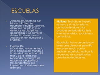 •   Alemania: Orientada por         •Italiana: Exaltaba el imperio
    Friedrich Ratzel, Karl          romano y el nacionalismo,
    Haushofer y Rudolf Kjellense.
    Alemania ha sido la cuna        contraponiéndose a los
    de todas las disciplinas        avances en Italia de las tesis
    geográficas y sus primeros      internacionalistas, socialistas y
    sistematizadores fueron         comunistas.
    Alexander Von Humboldt y
    Karl Ritte
                                    •Española: Por su cercanía con
•   Inglesa: De                     la escuela alemana, permitía
    Mackinder, fundamentada         en consonancia con la
    en el dominio del mundo a       tradición española, justificar la
    través de la repartición del    necesidad de consolidar las
    mar y de la tierra. Fue
    Mackinder quien hizo los        colonias norteafricanas.
    esquemas geopolíticos
    trascendentales que
    inspiraron a toda la escuela
    alemana
 