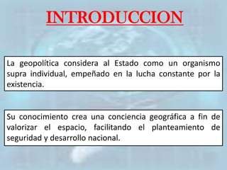 INTRODUCCION
La geopolítica considera al Estado como un organismo
supra individual, empeñado en la lucha constante por la
existencia.
Su conocimiento crea una conciencia geográfica a fin de
valorizar el espacio, facilitando el planteamiento de
seguridad y desarrollo nacional.
 