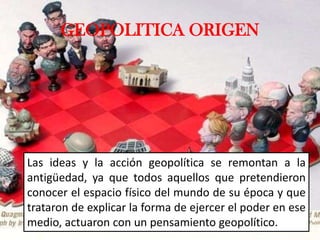 GEOPOLITICA ORIGEN
Las ideas y la acción geopolítica se remontan a la
antigüedad, ya que todos aquellos que pretendieron
conocer el espacio físico del mundo de su época y que
trataron de explicar la forma de ejercer el poder en ese
medio, actuaron con un pensamiento geopolítico.
 