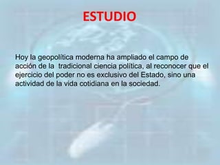 ESTUDIO
Hoy la geopolítica moderna ha ampliado el campo de
acción de la tradicional ciencia política, al reconocer que el
ejercicio del poder no es exclusivo del Estado, sino una
actividad de la vida cotidiana en la sociedad.
 