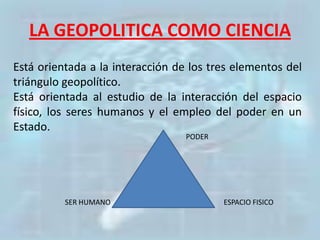 LA GEOPOLITICA COMO CIENCIA
Está orientada a la interacción de los tres elementos del
triángulo geopolítico.
Está orientada al estudio de la interacción del espacio
físico, los seres humanos y el empleo del poder en un
Estado.
SER HUMANO ESPACIO FISICO
PODER
 