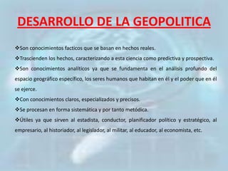 DESARROLLO DE LA GEOPOLITICA
Son conocimientos facticos que se basan en hechos reales.
Trascienden los hechos, caracterizando a esta ciencia como predictiva y prospectiva.
Son conocimientos analíticos ya que se fundamenta en el análisis profundo del
espacio geográfico específico, los seres humanos que habitan en él y el poder que en él
se ejerce.
Con conocimientos claros, especializados y precisos.
Se procesan en forma sistemática y por tanto metódica.
Útiles ya que sirven al estadista, conductor, planificador político y estratégico, al
empresario, al historiador, al legislador, al militar, al educador, al economista, etc.
 