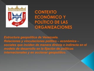 CONTEXTO
ECONÓMICO Y
POLÍTICO DE LAS
ORGANIZACIONES
Estructura geopolítica de Venezuela.
Relaciones y vinculaciones político – económica –
sociales que inciden de manera directa e indirecta en el
modelo de desarrollo en la fijación de políticas
internacionales y en accionar geopolítico.

 