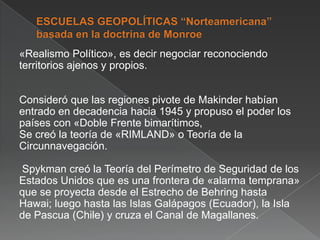 «Realismo Político», es decir negociar reconociendo
territorios ajenos y propios.
Consideró que las regiones pivote de Makinder habían
entrado en decadencia hacia 1945 y propuso el poder los
países con «Doble Frente bimarítimos,
Se creó la teoría de «RIMLAND» o Teoría de la
Circunnavegación.
Spykman creó la Teoría del Perímetro de Seguridad de los
Estados Unidos que es una frontera de «alarma temprana»
que se proyecta desde el Estrecho de Behring hasta
Hawai; luego hasta las Islas Galápagos (Ecuador), la Isla
de Pascua (Chile) y cruza el Canal de Magallanes.

 