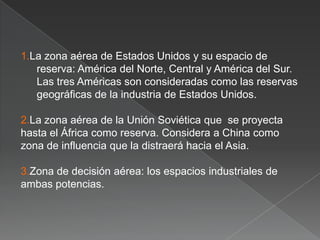 1.La zona aérea de Estados Unidos y su espacio de
reserva: América del Norte, Central y América del Sur.
Las tres Américas son consideradas como las reservas
geográficas de la industria de Estados Unidos.
2.La zona aérea de la Unión Soviética que se proyecta
hasta el África como reserva. Considera a China como
zona de influencia que la distraerá hacia el Asia.
3.Zona de decisión aérea: los espacios industriales de
ambas potencias.

 