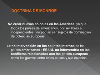 No crear nuevas colonias en las Américas, ya que
todos los países de americanos, por ser libres e
independientes , no podían ser sujetos de dominación
de potencias europeas.
La no intervención en los asuntos internos de los
países americanos ; EE.UU. no intervendría en los
conflictos relacionados con los países europeos ,
como las guerras entre estos países y sus colonias.

 