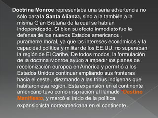Doctrina Monroe representaba una seria advertencia no
sólo para la Santa Alianza, sino a la también a la
misma Gran Bretaña de la cual se habían
independizado, Si bien su efecto inmediato fue la
defensa de los nuevos Estados americanos ,
puramente moral, ya que los intereses económicos y la
capacidad política y militar de los EE.UU. no superaban
la región de El Caribe. De todos modos, la formulación
de la doctrina Monroe ayudo a impedir los planes de
recolonización europea en América y permitió a los
Estados Unidos continuar ampliando sus fronteras
hacia el oeste , diezmando a las tribus indígenas que
habitaron esa región. Esta expansión en el continente
americano tuvo como inspiración al llamado *Destino
Manifiesto, y marcó el inicio de la política
expansionista norteamericana en el continente.

 