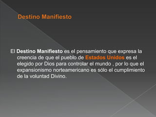 El Destino Manifiesto es el pensamiento que expresa la
creencia de que el pueblo de Estados Unidos es el
elegido por Dios para controlar el mundo , por lo que el
expansionismo norteamericano es sólo el cumplimiento
de la voluntad Divino.

 