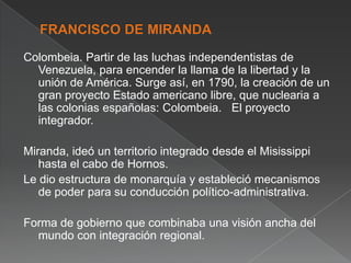 Colombeia. Partir de las luchas independentistas de
Venezuela, para encender la llama de la libertad y la
unión de América. Surge así, en 1790, la creación de un
gran proyecto Estado americano libre, que nuclearia a
las colonias españolas: Colombeia. El proyecto
integrador.
Miranda, ideó un territorio integrado desde el Misissippi
hasta el cabo de Hornos.
Le dio estructura de monarquía y estableció mecanismos
de poder para su conducción político-administrativa.

Forma de gobierno que combinaba una visión ancha del
mundo con integración regional.

 