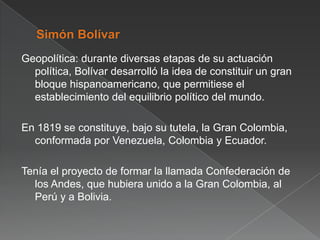 Geopolítica: durante diversas etapas de su actuación
política, Bolívar desarrolló la idea de constituir un gran
bloque hispanoamericano, que permitiese el
establecimiento del equilibrio político del mundo.
En 1819 se constituye, bajo su tutela, la Gran Colombia,
conformada por Venezuela, Colombia y Ecuador.

Tenía el proyecto de formar la llamada Confederación de
los Andes, que hubiera unido a la Gran Colombia, al
Perú y a Bolivia.

 