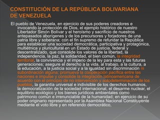 El pueblo de Venezuela, en ejercicio de sus poderes creadores e
invocando la protección de Dios, el ejemplo histórico de nuestro
Libertador Simón Bolívar y el heroísmo y sacrificio de nuestros
antepasados aborígenes y de los precursores y forjadores de una
patria libre y soberana; con el fin supremo de refundar la República
para establecer una sociedad democrática, participativa y protagónica,
multiétnica y pluricultural en un Estado de justicia, federal y
descentralizado, que consolide los valores de la libertad, la
independencia, la paz, la solidaridad, el bien común, la integridad
territorial, la convivencia y el imperio de la ley para esta y las futuras
generaciones; asegure el derecho a la vida, al trabajo, a la cultura, a
la educación, a la justicia social y a la igualdad sin discriminación ni
subordinación alguna; promueva la cooperación pacífica entre las
naciones e impulse y consolide la integración latinoamericana de
acuerdo con el principio de no intervención y autodeterminación de los
pueblos, la garantía universal e indivisible de los derechos humanos,
la democratización de la sociedad internacional, el desarme nuclear, el
equilibrio ecológico y los bienes jurídicos ambientales como
patrimonio común e irrenunciable de la humanidad; en ejercicio de su
poder originario representado por la Asamblea Nacional Constituyente
mediante el voto libre y en referendo democrático,

 