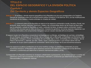 Artículo 10. El territorio y demás espacios geográficos de la República son los que correspondían a la Capitanía
General de Venezuela antes de la transformación política iniciada el 19 de abril de 1810, con las modificaciones
resultantes de los tratados y laudos arbitrales no viciados de nulidad.
Artículo 11. La soberanía plena de la República se ejerce en los espacios continental e insular, lacustre y fluvial, mar
territorial, áreas marinas interiores, históricas y vitales y las comprendidas dentro de las líneas de base recta
que ha adoptado o adopte la República; el suelo y subsuelo de éstos; el espacio aéreo continental, insular y
marítimo y los recursos que en ellos se encuentran, incluidos los genéticos, los de las especies migratorias, sus
productos derivados y los componentes intangibles que por causas naturales allí se encuentren.
El espacio insular de la República comprende el archipiélago de Los Monjes, archipiélago de Las Aves, archipiélago
de Los Roques, archipiélago de La Orchila, isla La Tortuga, isla La Blanquilla, archipiélago Los Hermanos, islas
de Margarita, Cubagua y Coche, archipiélago de Los Frailes, isla La Sola, archipiélago de Los Testigos, isla de
Patos e isla de Aves; y, además, las islas, islotes, cayos y bancos situados o que emerjan dentro del mar
territorial, en el que cubre la plataforma continental o dentro de los límites de la zona económica exclusiva.
Sobre los espacios acuáticos constituidos por la zona marítima contigua, la plataforma continental y la zona
económica exclusiva, la República ejerce derechos exclusivos de soberanía y jurisdicción en los términos,
extensión y condiciones que determinen el derecho internacional público y la ley.
Corresponden a la República derechos en el espacio ultraterrestre suprayacente y en las áreas que son o puedan ser
patrimonio común de la humanidad, en los términos, extensión y condiciones que determinen los acuerdos
internacionales y la legislación nacional.

 