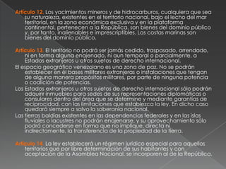Artículo 12. Los yacimientos mineros y de hidrocarburos, cualquiera que sea
su naturaleza, existentes en el territorio nacional, bajo el lecho del mar
territorial, en la zona económica exclusiva y en la plataforma
continental, pertenecen a la República, son bienes del dominio público
y, por tanto, inalienables e imprescriptibles. Las costas marinas son
bienes del dominio público.
Artículo 13. El territorio no podrá ser jamás cedido, traspasado, arrendado,
ni en forma alguna enajenado, ni aun temporal o parcialmente, a
Estados extranjeros u otros sujetos de derecho internacional.
El espacio geográfico venezolano es una zona de paz. No se podrán
establecer en él bases militares extranjeras o instalaciones que tengan
de alguna manera propósitos militares, por parte de ninguna potencia
o coalición de potencias.
Los Estados extranjeros u otros sujetos de derecho internacional sólo podrán
adquirir inmuebles para sedes de sus representaciones diplomáticas o
consulares dentro del área que se determine y mediante garantías de
reciprocidad, con las limitaciones que establezca la ley. En dicho caso
quedará siempre a salvo la soberanía nacional.
Las tierras baldías existentes en las dependencias federales y en las islas
fluviales o lacustres no podrán enajenarse, y su aprovechamiento sólo
podrá concederse en forma que no implique, directa ni
indirectamente, la transferencia de la propiedad de la tierra.

Artículo 14. La ley establecerá un régimen jurídico especial para aquellos
territorios que por libre determinación de sus habitantes y con
aceptación de la Asamblea Nacional, se incorporen al de la República.

 