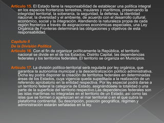 Artículo 15. El Estado tiene la responsabilidad de establecer una política integral
en los espacios fronterizos terrestres, insulares y marítimos, preservando la
integridad territorial, la soberanía, la seguridad, la defensa, la identidad
nacional, la diversidad y el ambiente, de acuerdo con el desarrollo cultural,
económico, social y la integración. Atendiendo la naturaleza propia de cada
región fronteriza a través de asignaciones económicas especiales, una Ley
Orgánica de Fronteras determinará las obligaciones y objetivos de esta
responsabilidad.

Capítulo II
De la División Política
Artículo 16. Con el fin de organizar políticamente la República, el territorio
nacional se divide en el de los Estados, Distrito Capital, las dependencias
federales y los territorios federales. El territorio se organiza en Municipios.
Artículo 17. La división político-territorial será regulada por ley orgánica, que
garantice la autonomía municipal y la descentralización político administrativa.
Dicha ley podrá disponer la creación de territorios federales en determinadas
áreas de los Estados, cuya vigencia queda supeditada a la realización de un
referendo aprobatorio en la entidad respectiva. Por ley especial podrá darse a
un territorio federal la categoría de Estado, asignándosele la totalidad o una
parte de la superficie del territorio respectivo.Las dependencias federales son
las islas marítimas no integradas en el territorio de un Estado, así como las
islas que se formen o aparezcan en el mar territorial o en el que cubra la
plataforma continental. Su descripción, posición geográfica, régimen y
administración estarán señaladas en la ley.

 