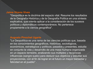 Jaime Vicens Vives
"Geopolítica es la doctrina del espacio vital. Resume los resultados
de la Geografía Histórica y de la Geografía Política en una síntesis
explicativa, que intenta aplicar a la consideración de los sucesos
políticos y diplomáticos contemporáneos. No pertenece
propiamente a la ciencia geográfica".

Augusto Pinochet Ugarte
"La Geopolítica es una rama de las ciencias políticas que, basada
en los conocimientos geográficos, históricos, sociológicos,
económicos, estratégicos y políticos; pasados y presentes, estudia
en conjunto la vida y desarrollo de una masa humana organizada
en un espacio terrestre, analizando sus múltiples y recíprocas
influencias (sangre suelo) para deducir sus objetivos y estudiar sus
proyecciones, con el fin de lograr en el futuro un mayor bienestar y
felicidad en el pueblo" .

 