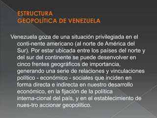 Venezuela goza de una situación privilegiada en el
conti-nente americano (al norte de América del
Sur). Por estar ubicada entre los países del norte y
del sur del continente se puede desenvolver en
cinco frentes geográficos de importancia,
generando una serie de relaciones y vinculaciones
político - económico - sociales que inciden en
forma directa e indirecta en nuestro desarrollo
económico, en la fijación de la política
interna-cional del país, y en el establecimiento de
nues-tro accionar geopolítico.

 
