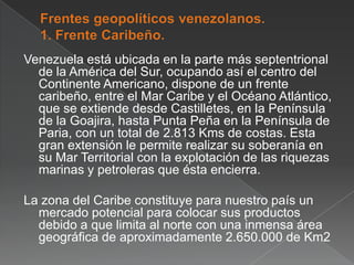 Venezuela está ubicada en la parte más septentrional
de la América del Sur, ocupando así el centro del
Continente Americano, dispone de un frente
caribeño, entre el Mar Caribe y el Océano Atlántico,
que se extiende desde Castilletes, en la Península
de la Goajira, hasta Punta Peña en la Península de
Paria, con un total de 2.813 Kms de costas. Esta
gran extensión le permite realizar su soberanía en
su Mar Territorial con la explotación de las riquezas
marinas y petroleras que ésta encierra.
La zona del Caribe constituye para nuestro país un
mercado potencial para colocar sus productos
debido a que limita al norte con una inmensa área
geográfica de aproximadamente 2.650.000 de Km2

 