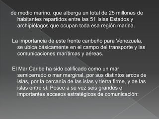 de medio marino, que alberga un total de 25 millones de
habitantes repartidos entre las 51 Islas Estados y
archipiélagos que ocupan toda esa región marina.
La importancia de este frente caribeño para Venezuela,
se ubica básicamente en el campo del transporte y las
comunicaciones marítimas y aéreas.
El Mar Caribe ha sido calificado como un mar
semicerrado o mar marginal, por sus distintos arcos de
islas, por la cercanía de las islas y tierra firme, y de las
islas entre sí. Posee a su vez seis grandes e
importantes accesos estratégicos de comunicación:

 