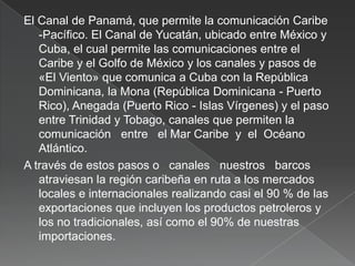 El Canal de Panamá, que permite la comunicación Caribe
-Pacífico. El Canal de Yucatán, ubicado entre México y
Cuba, el cual permite las comunicaciones entre el
Caribe y el Golfo de México y los canales y pasos de
«El Viento» que comunica a Cuba con la República
Dominicana, la Mona (República Dominicana - Puerto
Rico), Anegada (Puerto Rico - Islas Vírgenes) y el paso
entre Trinidad y Tobago, canales que permiten la
comunicación entre el Mar Caribe y el Océano
Atlántico.
A través de estos pasos o canales nuestros barcos
atraviesan la región caribeña en ruta a los mercados
locales e internacionales realizando casi el 90 % de las
exportaciones que incluyen los productos petroleros y
los no tradicionales, así como el 90% de nuestras
importaciones.

 