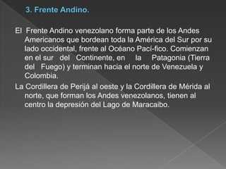 El Frente Andino venezolano forma parte de los Andes
Americanos que bordean toda la América del Sur por su
lado occidental, frente al Océano Pací-fico. Comienzan
en el sur del Continente, en la Patagonia (Tierra
del Fuego) y terminan hacia el norte de Venezuela y
Colombia.
La Cordillera de Perijá al oeste y la Cordillera de Mérida al
norte, que forman los Andes venezolanos, tienen al
centro la depresión del Lago de Maracaibo.

 