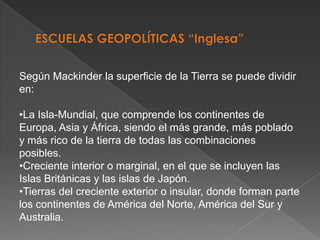 Según Mackinder la superficie de la Tierra se puede dividir
en:
•La Isla-Mundial, que comprende los continentes de
Europa, Asia y África, siendo el más grande, más poblado
y más rico de la tierra de todas las combinaciones
posibles.
•Creciente interior o marginal, en el que se incluyen las
Islas Británicas y las islas de Japón.
•Tierras del creciente exterior o insular, donde forman parte
los continentes de América del Norte, América del Sur y
Australia.

 