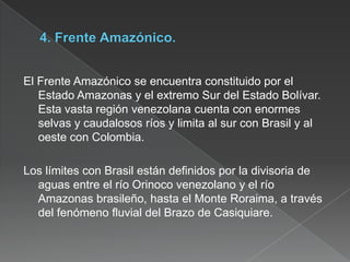 El Frente Amazónico se encuentra constituido por el
Estado Amazonas y el extremo Sur del Estado Bolívar.
Esta vasta región venezolana cuenta con enormes
selvas y caudalosos ríos y limita al sur con Brasil y al
oeste con Colombia.
Los límites con Brasil están definidos por la divisoria de
aguas entre el río Orinoco venezolano y el río
Amazonas brasileño, hasta el Monte Roraima, a través
del fenómeno fluvial del Brazo de Casiquiare.

 