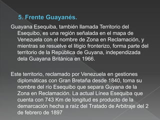 Guayana Esequiba, también llamada Territorio del
Esequibo, es una región señalada en el mapa de
Venezuela con el nombre de Zona en Reclamación, y
mientras se resuelve el litigio fronterizo, forma parte del
territorio de la República de Guyana, independizada
dela Guayana Británica en 1966.
Este territorio, reclamado por Venezuela en gestiones
diplomáticas con Gran Bretaña desde 1840, toma su
nombre del río Esequibo que separa Guyana de la
Zona en Reclamación. La actual Línea Esequiba que
cuenta con 743 Km de longitud es producto de la
demarcación hecha a raíz del Tratado de Arbitraje del 2
de febrero de 1897

 