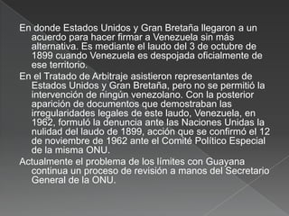 En donde Estados Unidos y Gran Bretaña llegaron a un
acuerdo para hacer firmar a Venezuela sin más
alternativa. Es mediante el laudo del 3 de octubre de
1899 cuando Venezuela es despojada oficialmente de
ese territorio.
En el Tratado de Arbitraje asistieron representantes de
Estados Unidos y Gran Bretaña, pero no se permitió la
intervención de ningún venezolano. Con la posterior
aparición de documentos que demostraban las
irregularidades legales de este laudo, Venezuela, en
1962, formuló la denuncia ante las Naciones Unidas la
nulidad del laudo de 1899, acción que se confirmó el 12
de noviembre de 1962 ante el Comité Político Especial
de la misma ONU.
Actualmente el problema de los límites con Guayana
continua un proceso de revisión a manos del Secretario
General de la ONU.

 
