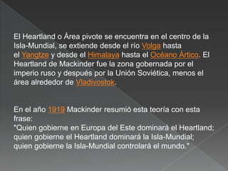 El Heartland o Área pivote se encuentra en el centro de la
Isla-Mundial, se extiende desde el río Volga hasta
el Yangtze y desde el Himalaya hasta el Océano Ártico. El
Heartland de Mackinder fue la zona gobernada por el
imperio ruso y después por la Unión Soviética, menos el
área alrededor de Vladivostok.

En el año 1919 Mackinder resumió esta teoría con esta
frase:
"Quien gobierne en Europa del Este dominará el Heartland;
quien gobierne el Heartland dominará la Isla-Mundial;
quien gobierne la Isla-Mundial controlará el mundo."

 