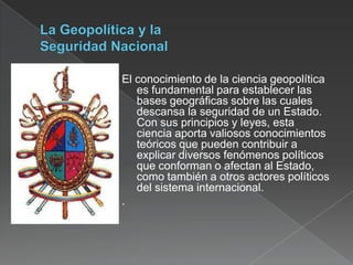 El conocimiento de la ciencia geopolítica
es fundamental para establecer las
bases geográficas sobre las cuales
descansa la seguridad de un Estado.
Con sus principios y leyes, esta
ciencia aporta valiosos conocimientos
teóricos que pueden contribuir a
explicar diversos fenómenos políticos
que conforman o afectan al Estado,
como también a otros actores políticos
del sistema internacional.
.

 