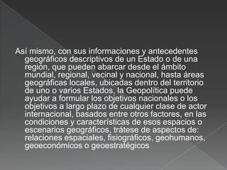 Así mismo, con sus informaciones y antecedentes
geográficos descriptivos de un Estado o de una
región, que pueden abarcar desde el ámbito
mundial, regional, vecinal y nacional, hasta áreas
geográficas locales, ubicadas dentro del territorio
de uno o varios Estados, la Geopolítica puede
ayudar a formular los objetivos nacionales o los
objetivos a largo plazo de cualquier clase de actor
internacional, basados entre otros factores, en las
condiciones y características de esos espacios o
escenarios geográficos, trátese de aspectos de:
relaciones espaciales, fisiográficos, geohumanos,
geoeconómicos o geoestratégicos

 