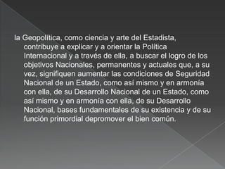 la Geopolítica, como ciencia y arte del Estadista,
contribuye a explicar y a orientar la Política
Internacional y a través de ella, a buscar el logro de los
objetivos Nacionales, permanentes y actuales que, a su
vez, signifiquen aumentar las condiciones de Seguridad
Nacional de un Estado, como así mismo y en armonía
con ella, de su Desarrollo Nacional de un Estado, como
así mismo y en armonía con ella, de su Desarrollo
Nacional, bases fundamentales de su existencia y de su
función primordial depromover el bien común.

 
