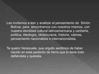 Les invitamos a leer y analizar el pensamiento de Simón
Bolívar, para encontrarnos con nosotros mismos, con
nuestra identidad cultural latinoamericana y caribeña,
política, ideología, idiosincracia, historia, valores,
pensamiento nacionalista e internacionalista.
Te quiero Venezuela, que orgullo sentimos de haber
nacido en este pedacito de tierra que lo tiene todo
defiéndela y quiérela.

 