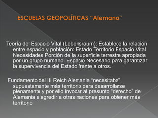 Teoría del Espacio Vital (Lebensraum): Establece la relación
entre espacio y población: Estado Territorio Espacio Vital
Necesidades Porción de la superficie terrestre apropiada
por un grupo humano. Espacio Necesario para garantizar
la supervivencia del Estado frente a otros.

Fundamento del III Reich Alemania “necesitaba”
supuestamente más territorio para desarrollarse
plenamente y por ello invocar al presunto “derecho” de
Alemania a agredir a otras naciones para obtener más
territorio

 