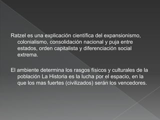 Ratzel es una explicación científica del expansionismo,
colonialismo, consolidación nacional y puja entre
estados, orden capitalista y diferenciación social
extrema.
El ambiente determina los rasgos físicos y culturales de la
población La Historia es la lucha por el espacio, en la
que los mas fuertes (civilizados) serán los vencedores.

 