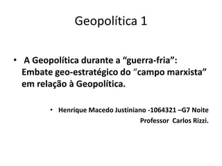 Geopolítica 1
• A Geopolítica durante a “guerra-fria”:
Embate geo-estratégico do “campo marxista”
em relação à Geopolítica.
• Henrique Macedo Justiniano -1064321 –G7 Noite
Professor Carlos Rizzi.
 