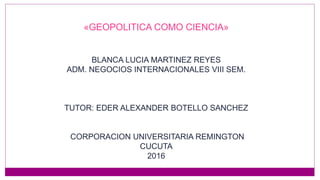 «GEOPOLITICA COMO CIENCIA»
BLANCA LUCIA MARTINEZ REYES
ADM. NEGOCIOS INTERNACIONALES VIII SEM.
TUTOR: EDER ALEXANDER BOTELLO SANCHEZ
CORPORACION UNIVERSITARIA REMINGTON
CUCUTA
2016