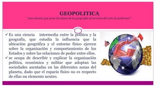 GEOPOLITICA
“una ciencia que pone los datos de la geografía al servicio del arte de gobernar”.
Es una ciencia intermedia entre la política y la
geografía, que estudia la influencia que la
ubicación geográfica y el entorno físico ejercen
sobre la organización y comportamiento de los
Estados y sobre las relaciones de poder entre ellos.
se ocupa de describir y explicar la organización
política, económica y militar que adoptan las
sociedades asentadas en las diferentes zonas del
planeta, dado que el espacio físico no es respecto
de ellas un elemento neutro.