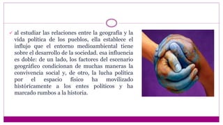  al estudiar las relaciones entre la geografía y la
vida política de los pueblos, ella establece el
influjo que el entorno medioambiental tiene
sobre el desarrollo de la sociedad. esa influencia
es doble: de un lado, los factores del escenario
geográfico condicionan de muchas maneras la
convivencia social y, de otro, la lucha política
por el espacio físico ha movilizado
históricamente a los entes políticos y ha
marcado rumbos a la historia.