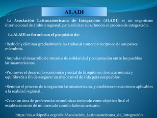La Asociación Latinoamericana de Integración (ALADI) es un organismo
internacional de ámbito regional, para solicitar su adhesión al proceso de integración.
La ALADI se formó con el propósito de:
•Reducir y eliminar gradualmente las trabas al comercio recíproco de sus países
miembros.
•Impulsar el desarrollo de vínculos de solidaridad y cooperación entre los pueblos
latinoamericanos.
•Promover el desarrollo económico y social de la región en forma armónica y
equilibrada a fin de asegurar un mejor nivel de vida para sus pueblos.
•Renovar el proceso de integración latinoamericano, y establecer mecanismos aplicables
a la realidad regional.
•Crear un área de preferencias económicas teniendo como objetivo final el
establecimiento de un mercado común latinoamericano.
https://es.wikipedia.org/wiki/Asociación_Latinoamericana_de_Integración
ALADI
 
